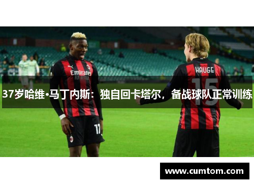 37岁哈维·马丁内斯：独自回卡塔尔，备战球队正常训练